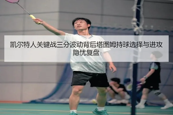凯尔特人关键战三分波动背后塔图姆持球选择与进攻隐忧复盘