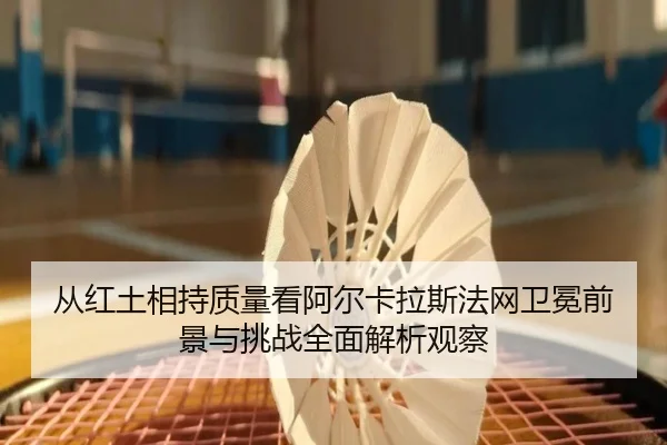 从红土相持质量看阿尔卡拉斯法网卫冕前景与挑战全面解析观察