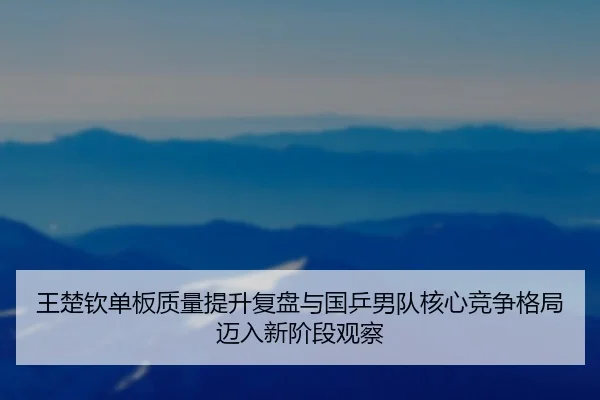 王楚钦单板质量提升复盘与国乒男队核心竞争格局迈入新阶段观察