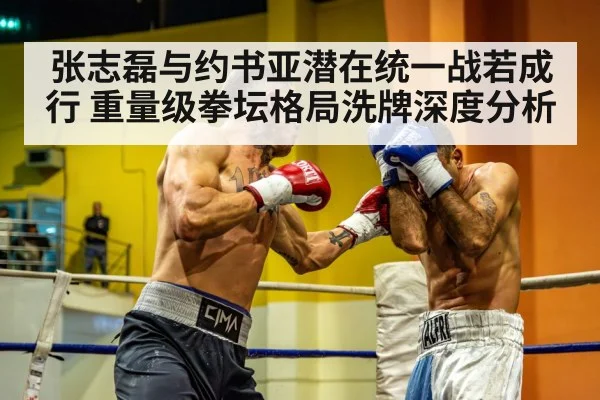 张志磊与约书亚潜在统一战若成行 重量级拳坛格局洗牌深度分析