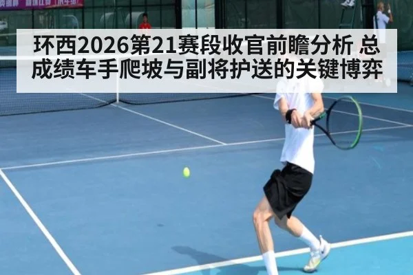 环西2026第21赛段收官前瞻分析 总成绩车手爬坡与副将护送的关键博弈
