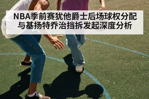 NBA季前赛犹他爵士后场球权分配与基扬特乔治挡拆发起深度分析